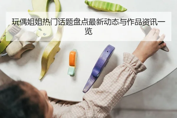 玩偶姐姐热门话题盘点最新动态与作品资讯一览